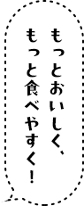 もっとおいしく、もっと食べやすく！