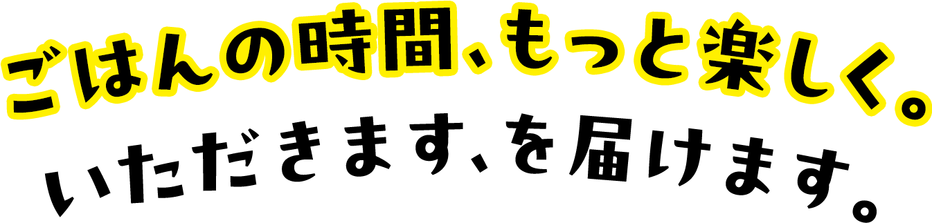ごはんの時間、もっと楽しく。いただきます、を届けます。